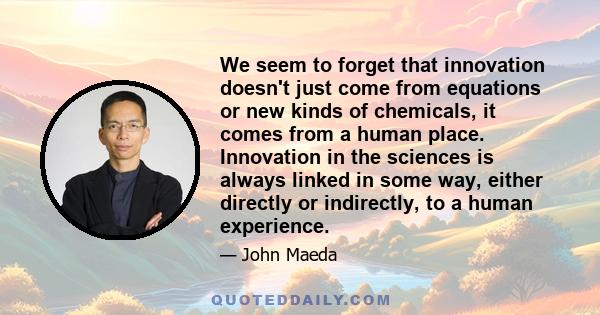 We seem to forget that innovation doesn't just come from equations or new kinds of chemicals, it comes from a human place. Innovation in the sciences is always linked in some way, either directly or indirectly, to a