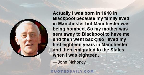 Actually I was born in 1940 in Blackpool because my family lived in Manchester but Manchester was being bombed. So my mother was sent away to Blackpool to have me and then went back; so I lived my first eighteen years