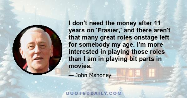 I don't need the money after 11 years on 'Frasier,' and there aren't that many great roles onstage left for somebody my age. I'm more interested in playing those roles than I am in playing bit parts in movies.