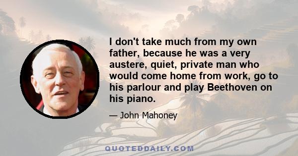 I don't take much from my own father, because he was a very austere, quiet, private man who would come home from work, go to his parlour and play Beethoven on his piano.