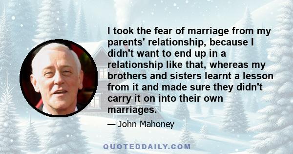 I took the fear of marriage from my parents' relationship, because I didn't want to end up in a relationship like that, whereas my brothers and sisters learnt a lesson from it and made sure they didn't carry it on into