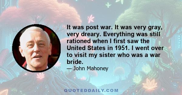 It was post war. It was very gray, very dreary. Everything was still rationed when I first saw the United States in 1951. I went over to visit my sister who was a war bride.