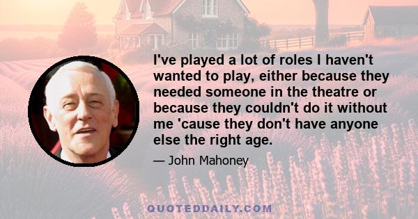 I've played a lot of roles I haven't wanted to play, either because they needed someone in the theatre or because they couldn't do it without me 'cause they don't have anyone else the right age.