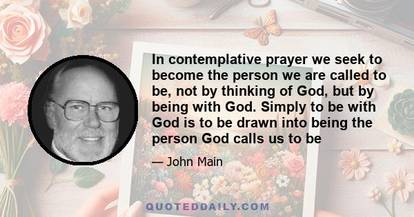 In contemplative prayer we seek to become the person we are called to be, not by thinking of God, but by being with God. Simply to be with God is to be drawn into being the person God calls us to be