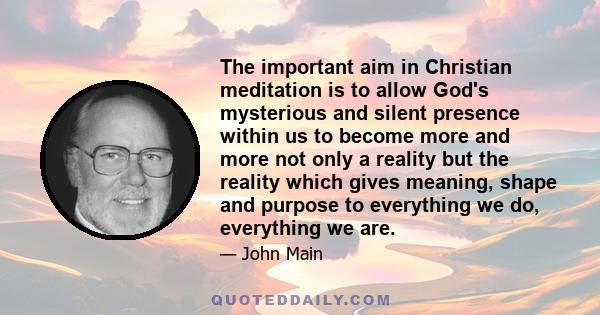 The important aim in Christian meditation is to allow God's mysterious and silent presence within us to become more and more not only a reality but the reality which gives meaning, shape and purpose to everything we do, 