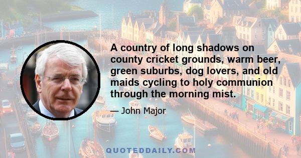 A country of long shadows on county cricket grounds, warm beer, green suburbs, dog lovers, and old maids cycling to holy communion through the morning mist.