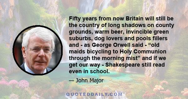 Fifty years from now Britain will still be the country of long shadows on county grounds, warm beer, invincible green suburbs, dog lovers and pools fillers and - as George Orwell said - “old maids bicycling to Holy