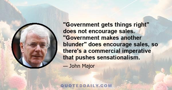 Government gets things right does not encourage sales. Government makes another blunder does encourage sales, so there's a commercial imperative that pushes sensationalism.