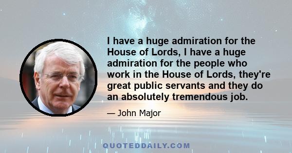 I have a huge admiration for the House of Lords, I have a huge admiration for the people who work in the House of Lords, they're great public servants and they do an absolutely tremendous job.