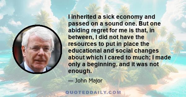 I inherited a sick economy and passed on a sound one. But one abiding regret for me is that, in between, I did not have the resources to put in place the educational and social changes about which I cared to much; I