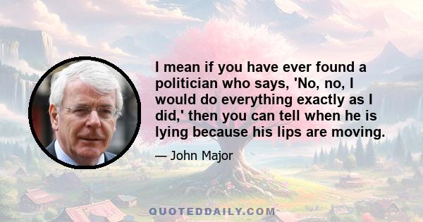 I mean if you have ever found a politician who says, 'No, no, I would do everything exactly as I did,' then you can tell when he is lying because his lips are moving.