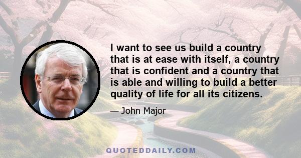 I want to see us build a country that is at ease with itself, a country that is confident and a country that is able and willing to build a better quality of life for all its citizens.