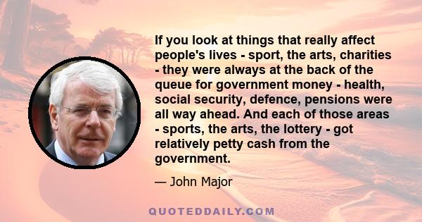 If you look at things that really affect people's lives - sport, the arts, charities - they were always at the back of the queue for government money - health, social security, defence, pensions were all way ahead. And