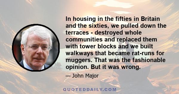 In housing in the fifties in Britain and the sixties, we pulled down the terraces - destroyed whole communities and replaced them with tower blocks and we built walkways that became rat-runs for muggers. That was the