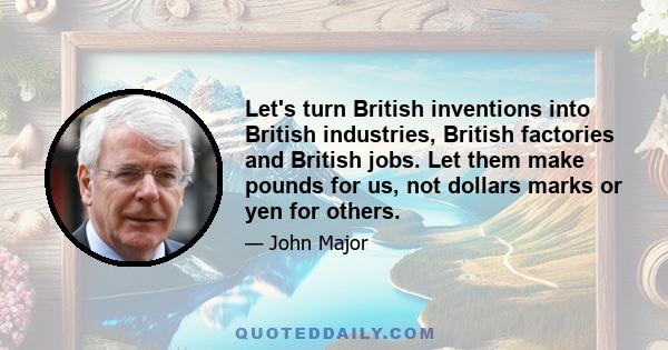 Let's turn British inventions into British industries, British factories and British jobs. Let them make pounds for us, not dollars marks or yen for others.