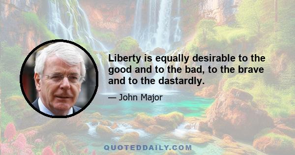 Liberty is equally desirable to the good and to the bad, to the brave and to the dastardly.