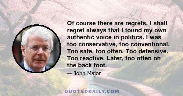 Of course there are regrets. I shall regret always that I found my own authentic voice in politics. I was too conservative, too conventional. Too safe, too often. Too defensive. Too reactive. Later, too often on the