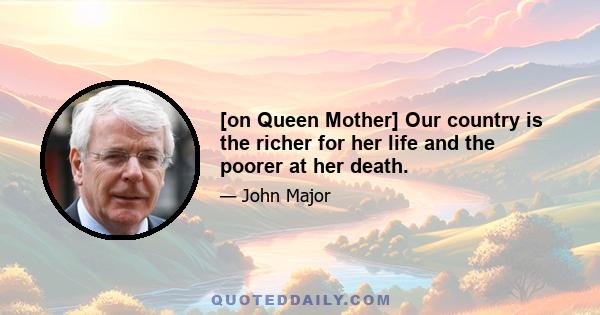 [on Queen Mother] Our country is the richer for her life and the poorer at her death.