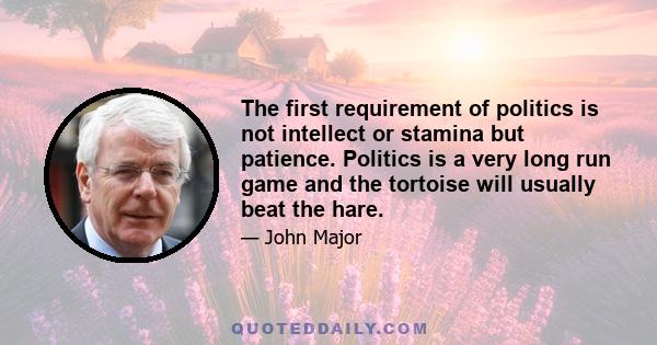 The first requirement of politics is not intellect or stamina but patience. Politics is a very long run game and the tortoise will usually beat the hare.