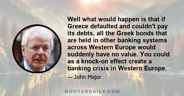 Well what would happen is that if Greece defaulted and couldn't pay its debts, all the Greek bonds that are held in other banking systems across Western Europe would suddenly have no value. You could as a knock-on