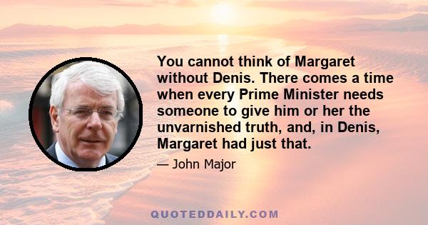 You cannot think of Margaret without Denis. There comes a time when every Prime Minister needs someone to give him or her the unvarnished truth, and, in Denis, Margaret had just that.