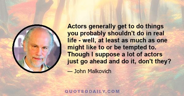 Actors generally get to do things you probably shouldn't do in real life - well, at least as much as one might like to or be tempted to. Though I suppose a lot of actors just go ahead and do it, don't they?