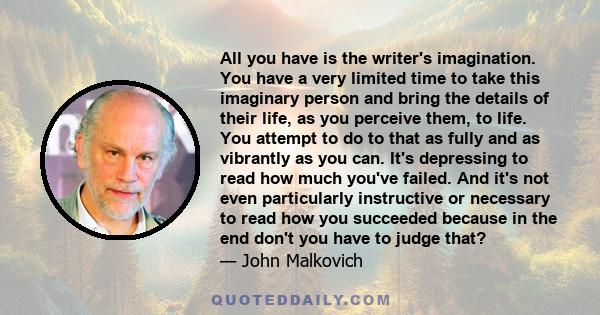 All you have is the writer's imagination. You have a very limited time to take this imaginary person and bring the details of their life, as you perceive them, to life. You attempt to do to that as fully and as