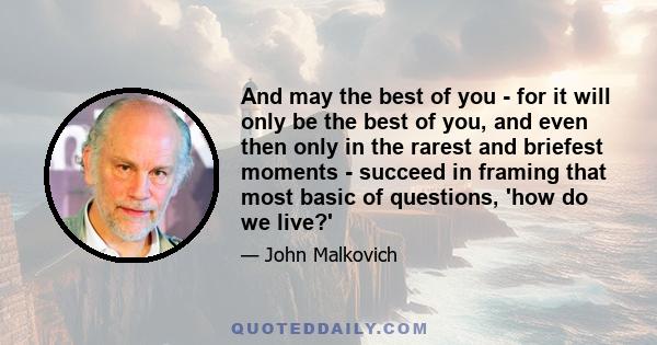 And may the best of you - for it will only be the best of you, and even then only in the rarest and briefest moments - succeed in framing that most basic of questions, 'how do we live?'