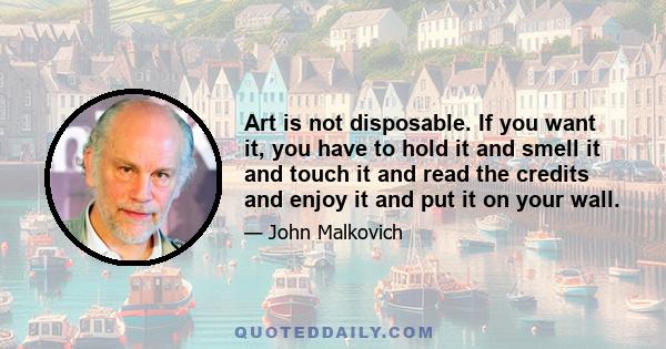 Art is not disposable. If you want it, you have to hold it and smell it and touch it and read the credits and enjoy it and put it on your wall.