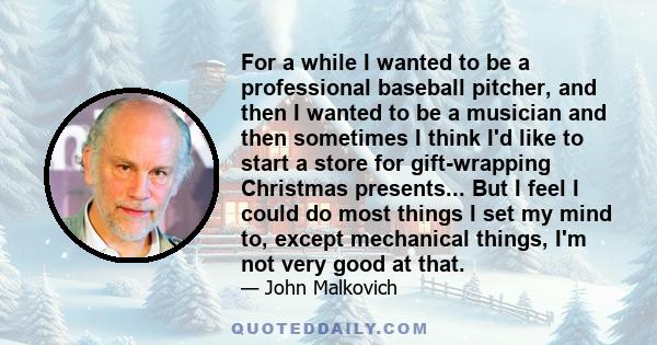 For a while I wanted to be a professional baseball pitcher, and then I wanted to be a musician and then sometimes I think I'd like to start a store for gift-wrapping Christmas presents... But I feel I could do most