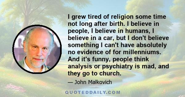 I grew tired of religion some time not long after birth. I believe in people, I believe in humans, I believe in a car, but I don't believe something I can't have absolutely no evidence of for millenniums. And it's