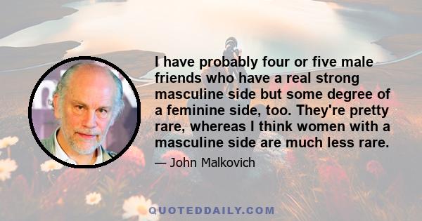 I have probably four or five male friends who have a real strong masculine side but some degree of a feminine side, too. They're pretty rare, whereas I think women with a masculine side are much less rare.