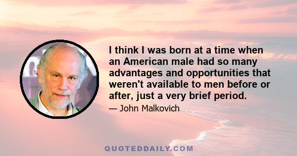 I think I was born at a time when an American male had so many advantages and opportunities that weren't available to men before or after, just a very brief period.