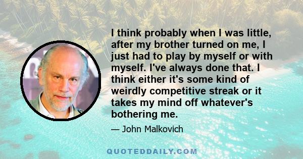 I think probably when I was little, after my brother turned on me, I just had to play by myself or with myself. I've always done that. I think either it's some kind of weirdly competitive streak or it takes my mind off