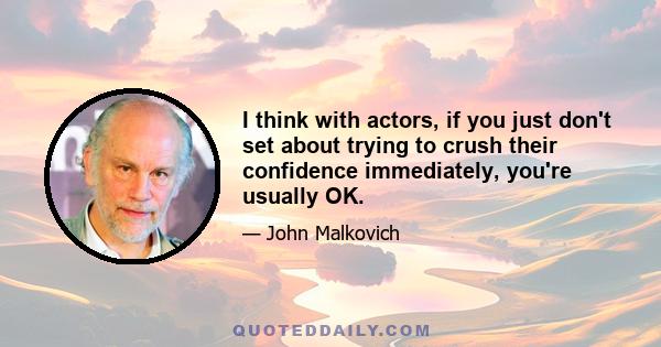 I think with actors, if you just don't set about trying to crush their confidence immediately, you're usually OK.