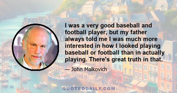 I was a very good baseball and football player, but my father always told me I was much more interested in how I looked playing baseball or football than in actually playing. There's great truth in that.