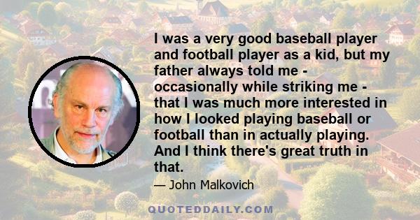 I was a very good baseball player and football player as a kid, but my father always told me - occasionally while striking me - that I was much more interested in how I looked playing baseball or football than in