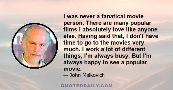 I was never a fanatical movie person. There are many popular films I absolutely love like anyone else. Having said that, I don't have time to go to the movies very much. I work a lot of different things, I'm always