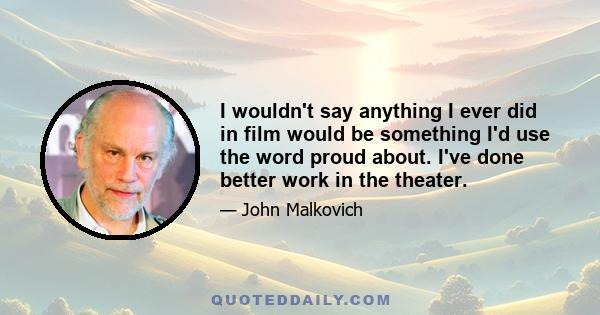 I wouldn't say anything I ever did in film would be something I'd use the word proud about. I've done better work in the theater.