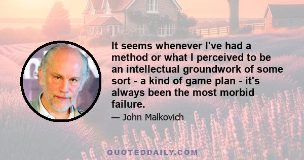 It seems whenever I've had a method or what I perceived to be an intellectual groundwork of some sort - a kind of game plan - it's always been the most morbid failure.