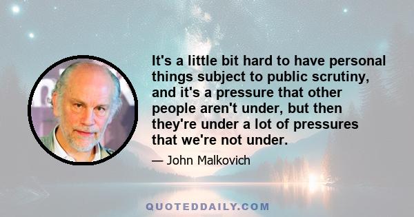 It's a little bit hard to have personal things subject to public scrutiny, and it's a pressure that other people aren't under, but then they're under a lot of pressures that we're not under.