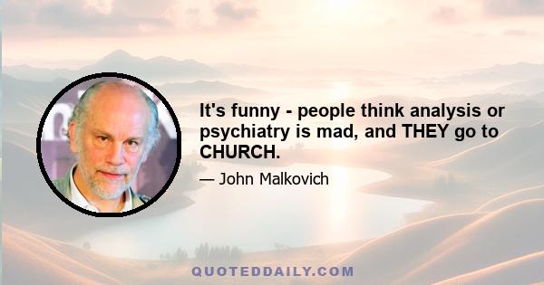 It's funny - people think analysis or psychiatry is mad, and THEY go to CHURCH.