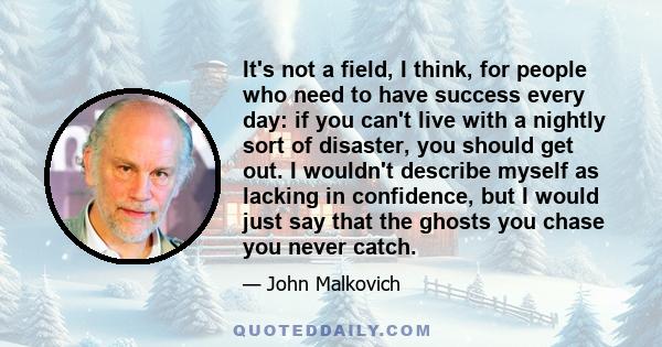 It's not a field, I think, for people who need to have success every day: if you can't live with a nightly sort of disaster, you should get out. I wouldn't describe myself as lacking in confidence, but I would just say