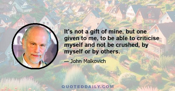 It's not a gift of mine, but one given to me, to be able to criticise myself and not be crushed, by myself or by others.