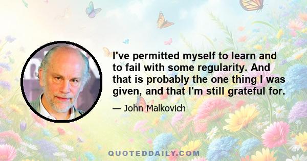 I've permitted myself to learn and to fail with some regularity. And that is probably the one thing I was given, and that I'm still grateful for.