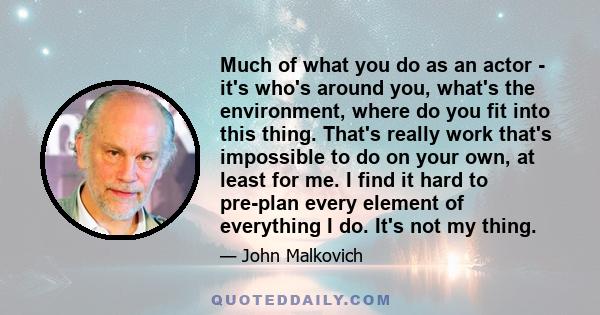 Much of what you do as an actor - it's who's around you, what's the environment, where do you fit into this thing. That's really work that's impossible to do on your own, at least for me. I find it hard to pre-plan