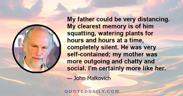 My father could be very distancing. My clearest memory is of him squatting, watering plants for hours and hours at a time, completely silent. He was very self-contained; my mother was more outgoing and chatty and