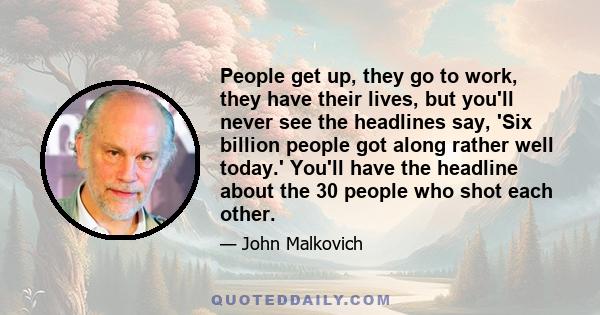 People get up, they go to work, they have their lives, but you'll never see the headlines say, 'Six billion people got along rather well today.' You'll have the headline about the 30 people who shot each other.