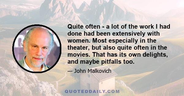 Quite often - a lot of the work I had done had been extensively with women. Most especially in the theater, but also quite often in the movies. That has its own delights, and maybe pitfalls too.