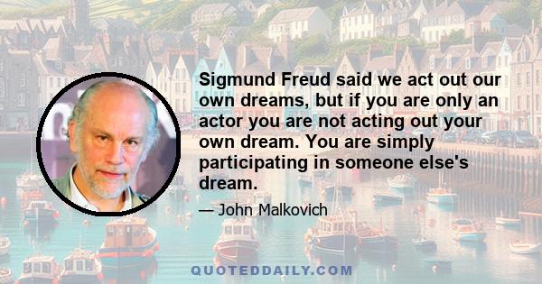 Sigmund Freud said we act out our own dreams, but if you are only an actor you are not acting out your own dream. You are simply participating in someone else's dream.